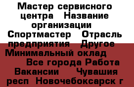 Мастер сервисного центра › Название организации ­ Спортмастер › Отрасль предприятия ­ Другое › Минимальный оклад ­ 26 000 - Все города Работа » Вакансии   . Чувашия респ.,Новочебоксарск г.